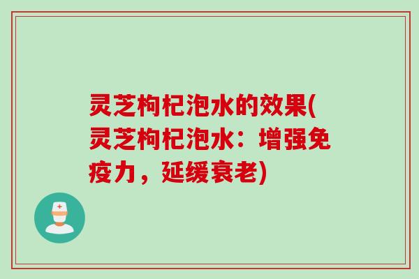 灵芝枸杞泡水的效果(灵芝枸杞泡水：增强免疫力，延缓衰老)