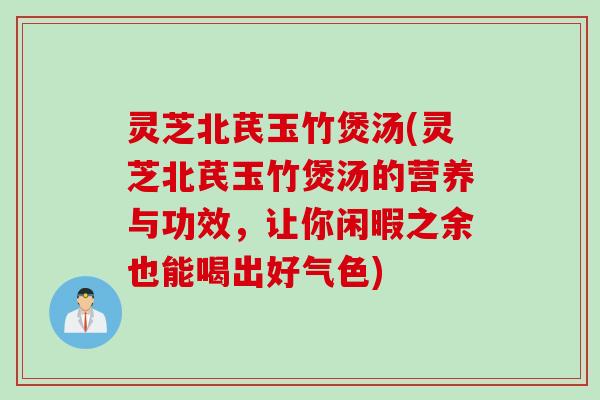 灵芝北芪玉竹煲汤(灵芝北芪玉竹煲汤的营养与功效，让你闲暇之余也能喝出好气色)