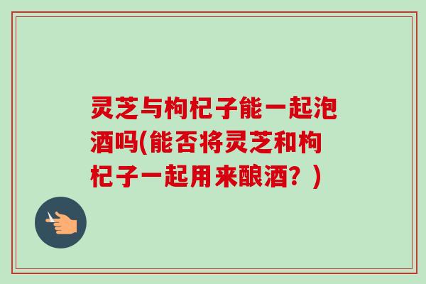 灵芝与枸杞子能一起泡酒吗(能否将灵芝和枸杞子一起用来酿酒？)