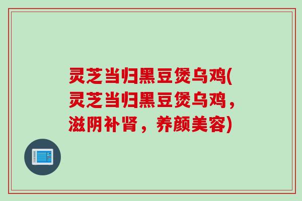 灵芝当归黑豆煲乌鸡(灵芝当归黑豆煲乌鸡，滋阴补肾，养颜美容)