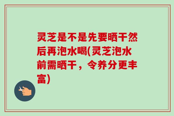 灵芝是不是先要晒干然后再泡水喝(灵芝泡水前需晒干，令养分更丰富)