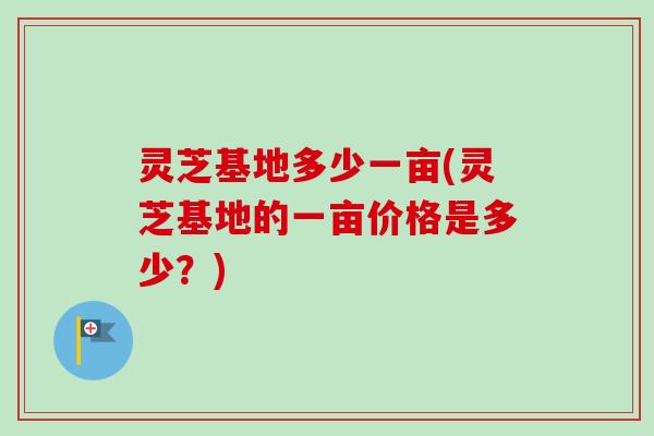 灵芝基地多少一亩(灵芝基地的一亩价格是多少？)