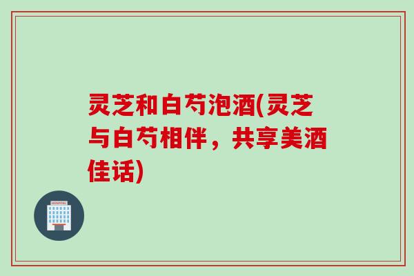 灵芝和白芍泡酒(灵芝与白芍相伴，共享美酒佳话)
