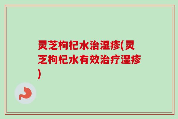 灵芝枸杞水治湿疹(灵芝枸杞水有效治疗湿疹)