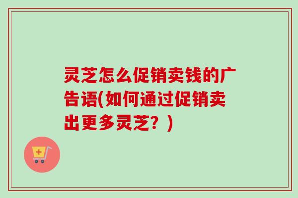 灵芝怎么促销卖钱的广告语(如何通过促销卖出更多灵芝？)