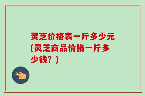 灵芝价格表一斤多少元(灵芝商品价格一斤多少钱?) 灵芝价格表一斤多少元(灵芝商品价格一斤多少钱?)