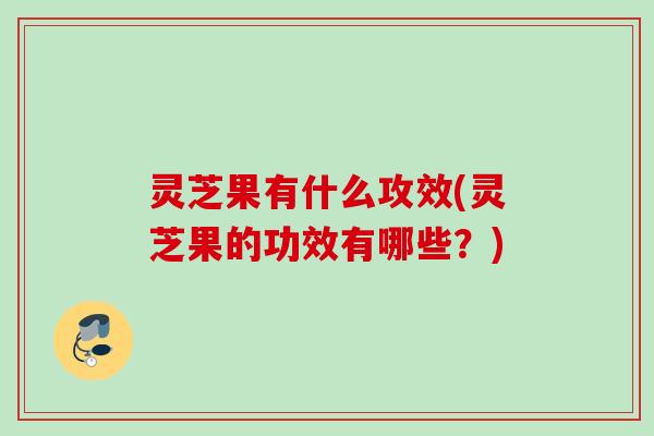 灵芝果有什么攻效(灵芝果的功效有哪些？)