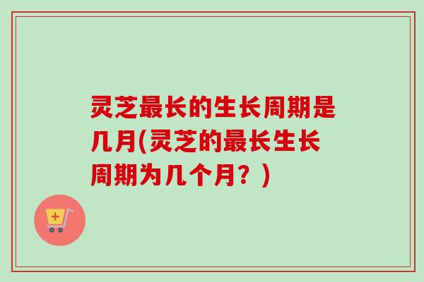 灵芝长的生长周期是几月(灵芝的长生长周期为几个月？)