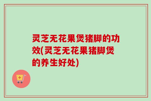 灵芝无花果煲猪脚的功效(灵芝无花果猪脚煲的养生好处) 灵芝无花果煲猪脚的功效(灵芝无花果猪脚煲的养生好处)