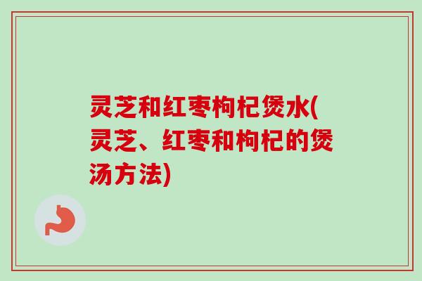 灵芝和红枣枸杞煲水(灵芝、红枣和枸杞的煲汤方法)