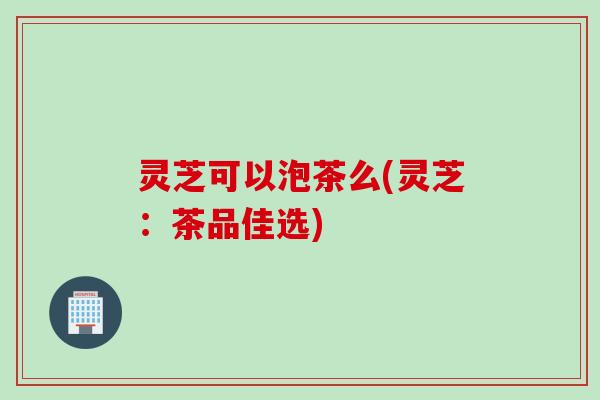 灵芝可以泡茶么(灵芝：茶品佳选)