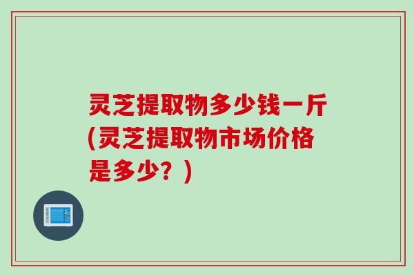 灵芝提取物多少钱一斤(灵芝提取物市场价格是多少？)