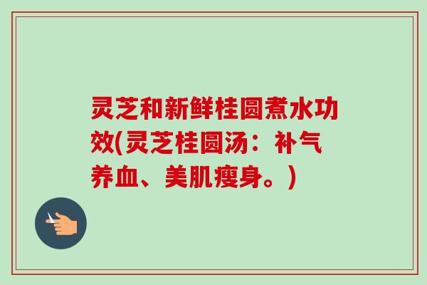 灵芝和新鲜桂圆煮水功效(灵芝桂圆汤：补气养血、美肌瘦身。)