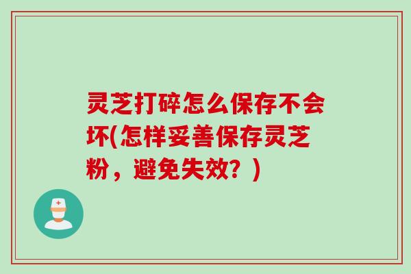 灵芝打碎怎么保存不会坏(怎样妥善保存灵芝粉，避免失效？)