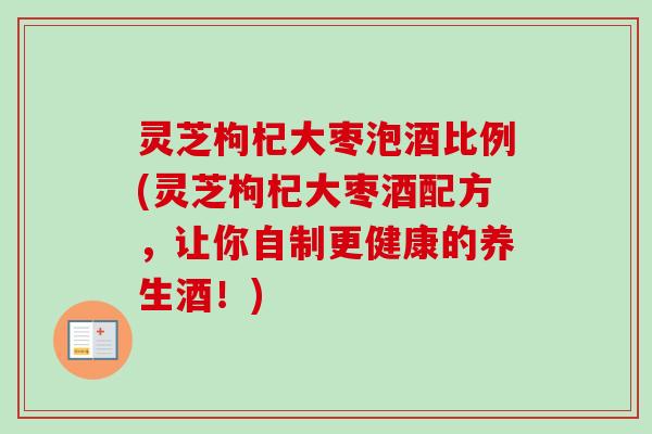 灵芝枸杞大枣泡酒比例(灵芝枸杞大枣酒配方，让你自制更健康的养生酒！)