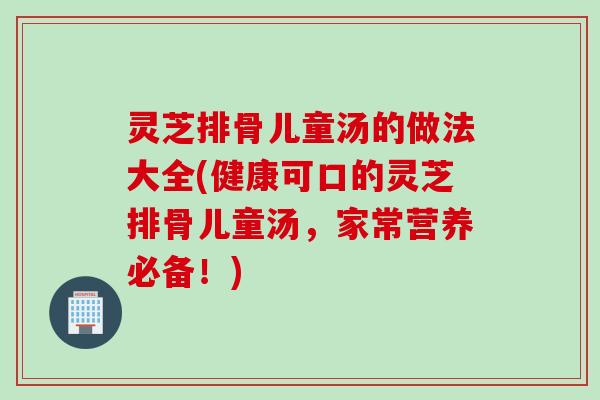 灵芝排骨儿童汤的做法大全(健康可口的灵芝排骨儿童汤，家常营养必备！)