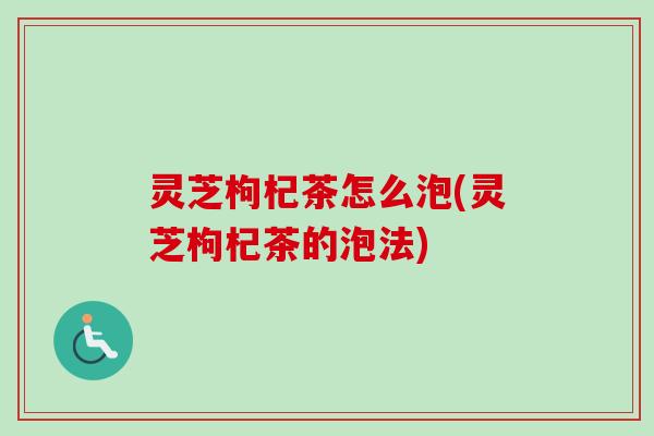 灵芝枸杞茶怎么泡(灵芝枸杞茶的泡法)