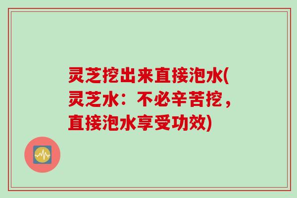 灵芝挖出来直接泡水(灵芝水：不必辛苦挖，直接泡水享受功效)