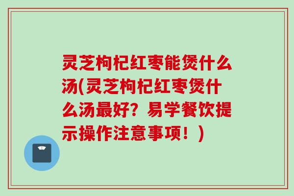 灵芝枸杞红枣能煲什么汤(灵芝枸杞红枣煲什么汤最好？易学餐饮提示操作注意事项！)
