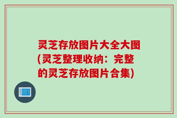 灵芝存放图片大全大图(灵芝整理收纳：完整的灵芝存放图片合集)