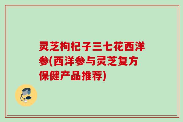 灵芝枸杞子三七花西洋参(西洋参与灵芝复方保健产品推荐)