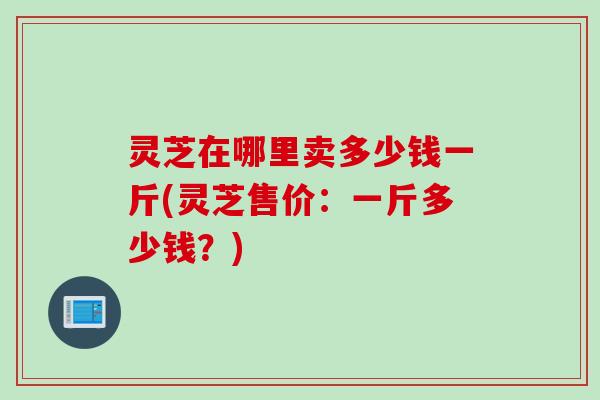 灵芝在哪里卖多少钱一斤(灵芝售价：一斤多少钱？)