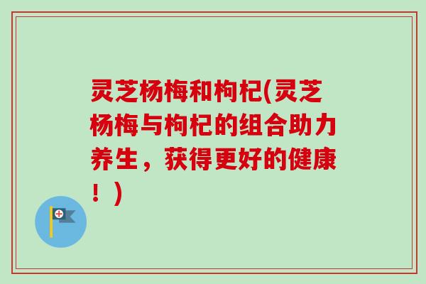 灵芝杨梅和枸杞(灵芝杨梅与枸杞的组合助力养生，获得更好的健康！)
