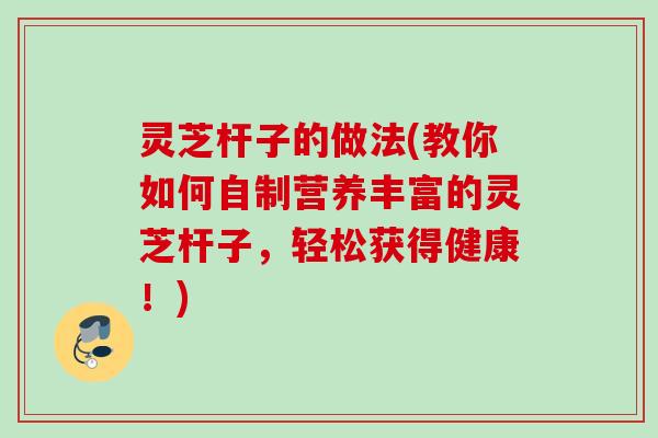 灵芝杆子的做法(教你如何自制营养丰富的灵芝杆子，轻松获得健康！)