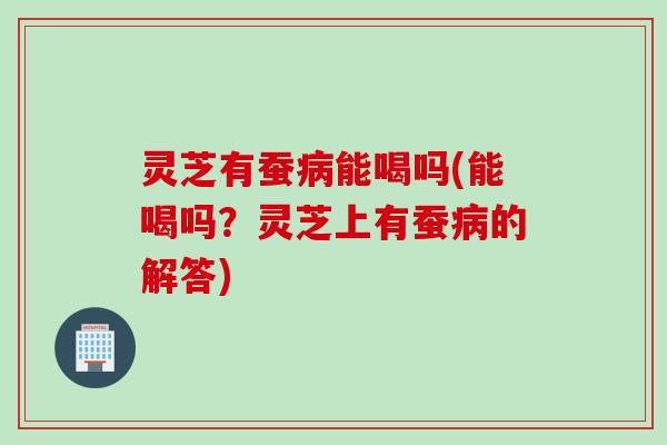 灵芝有蚕病能喝吗(能喝吗？灵芝上有蚕病的解答)