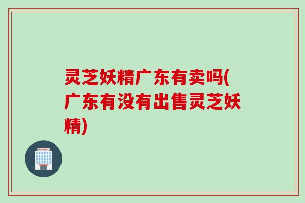 灵芝妖精广东有卖吗(广东有没有出售灵芝妖精)