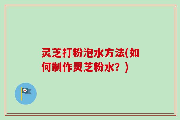 灵芝打粉泡水方法(如何制作灵芝粉水？)