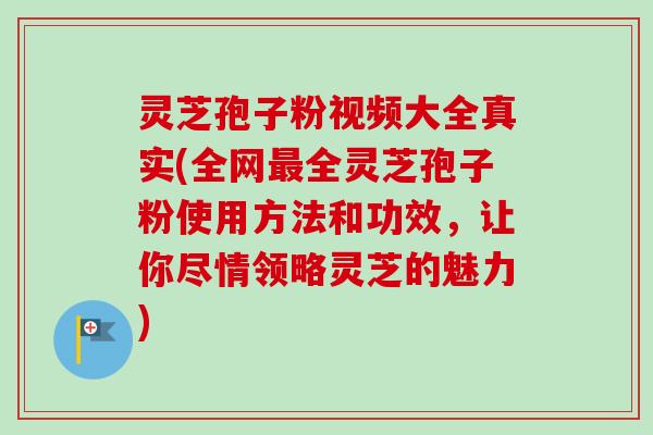 灵芝孢子粉视频大全真实(全网最全灵芝孢子粉使用方法和功效，让你尽情领略灵芝的魅力)