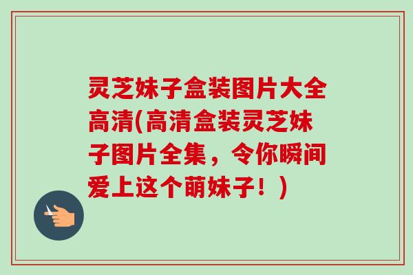 灵芝妹子盒装图片大全高清(高清盒装灵芝妹子图片全集，令你瞬间爱上这个萌妹子！)