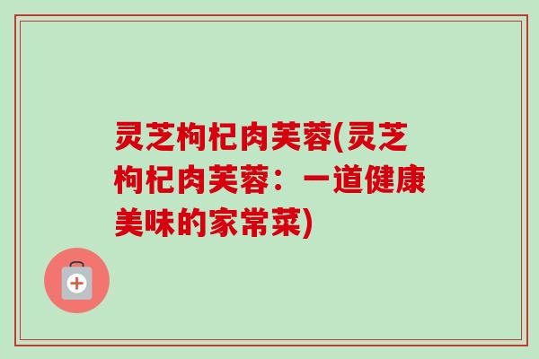 灵芝枸杞肉芙蓉(灵芝枸杞肉芙蓉：一道健康美味的家常菜)