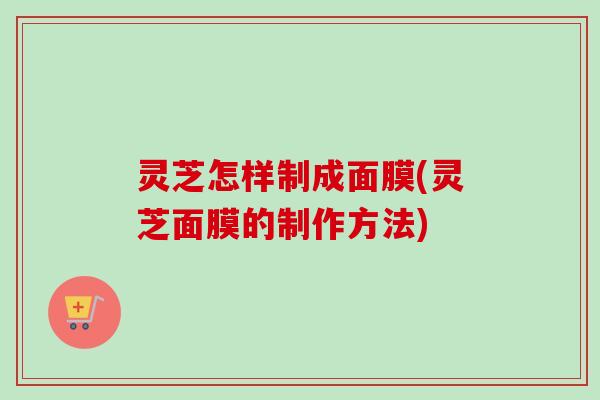 灵芝怎样制成面膜(灵芝面膜的制作方法) 灵芝怎样制成面膜(灵芝面膜的制作方法)