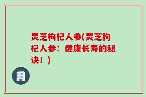 灵芝枸杞人参(灵芝枸杞人参：健康长寿的秘诀！)