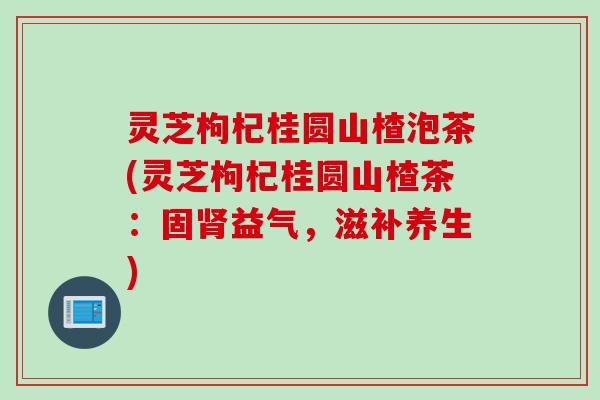 灵芝枸杞桂圆山楂泡茶(灵芝枸杞桂圆山楂茶：固肾益气，滋补养生)