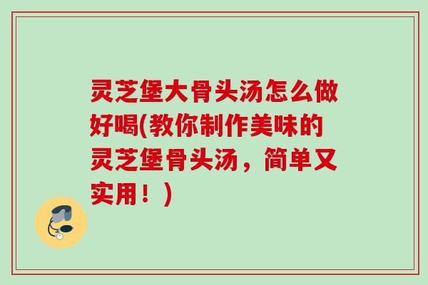 灵芝堡大骨头汤怎么做好喝(教你制作美味的灵芝堡骨头汤，简单又实用！)