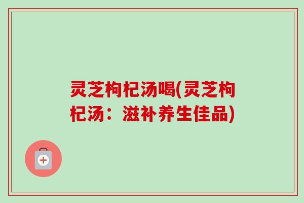灵芝枸杞汤喝(灵芝枸杞汤：滋补养生佳品)