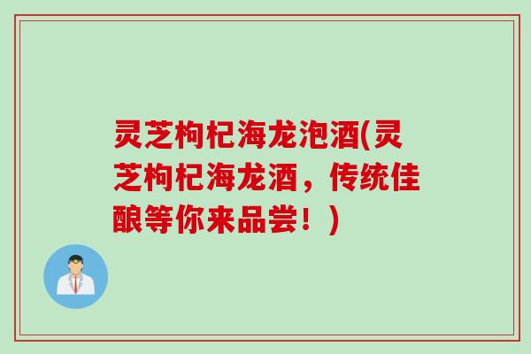 灵芝枸杞海龙泡酒(灵芝枸杞海龙酒，传统佳酿等你来品尝！)