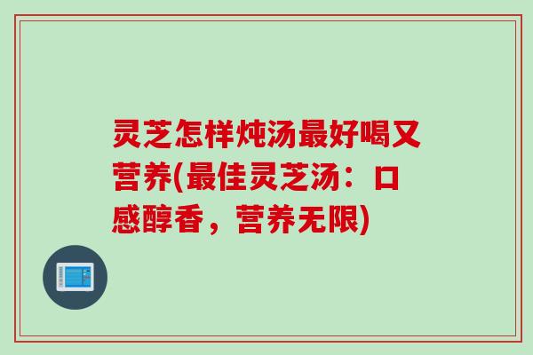 灵芝怎样炖汤最好喝又营养(最佳灵芝汤：口感醇香，营养无限)