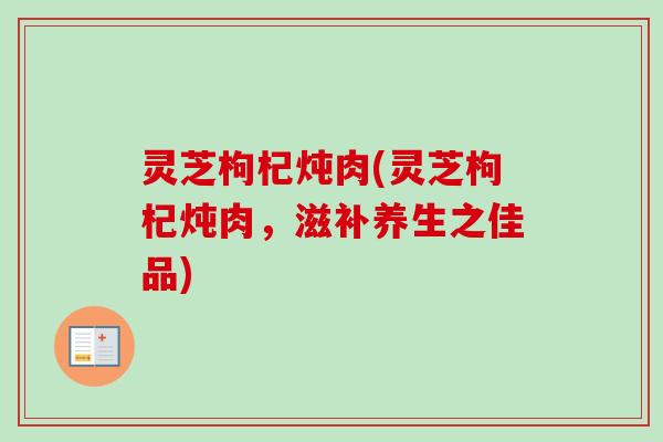 灵芝枸杞炖肉(灵芝枸杞炖肉，滋补养生之佳品)