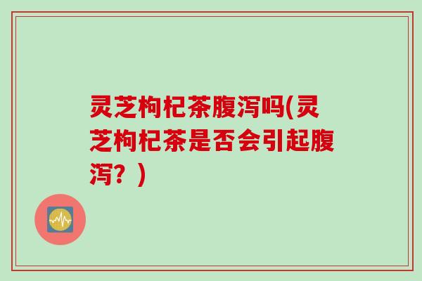 灵芝枸杞茶腹泻吗(灵芝枸杞茶是否会引起腹泻？)