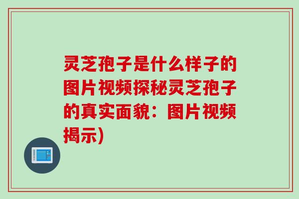 灵芝孢子是什么样子的图片视频探秘灵芝孢子的真实面貌：图片视频揭示)