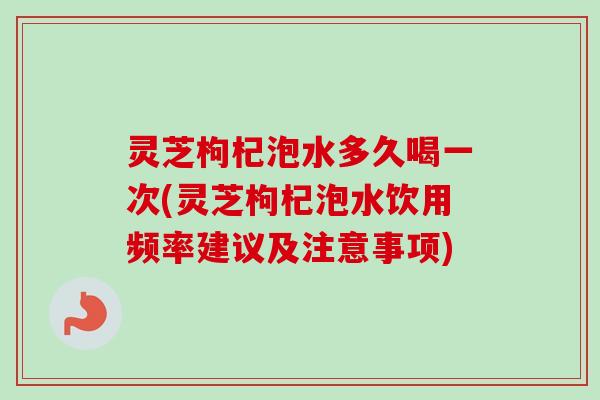 灵芝枸杞泡水多久喝一次(灵芝枸杞泡水饮用频率建议及注意事项)