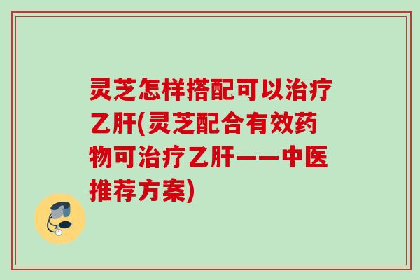 灵芝怎样搭配可以治疗乙肝(灵芝配合有效药物可治疗乙肝——中医推荐方案)
