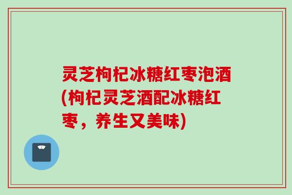灵芝枸杞冰糖红枣泡酒(枸杞灵芝酒配冰糖红枣，养生又美味)
