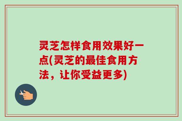 灵芝怎样食用效果好一点(灵芝的最佳食用方法，让你受益更多)