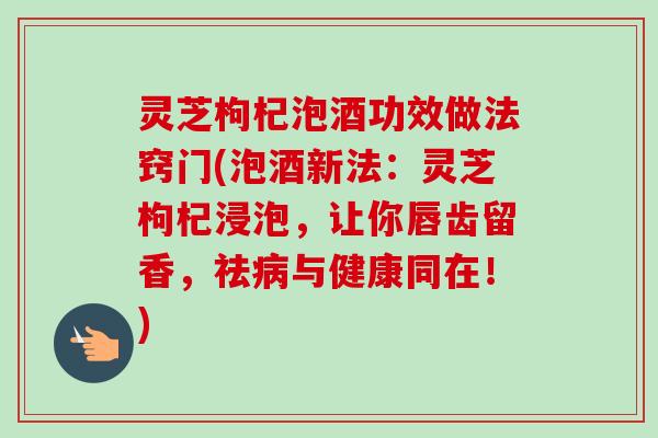 灵芝枸杞泡酒功效做法窍门(泡酒新法:灵芝枸杞浸泡,让你唇齿留香,祛与健康同在!) 灵芝枸杞泡酒功效做法窍门(泡酒新法:灵芝枸杞浸泡,让你唇齿留香,祛与健康同在!)