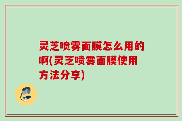 灵芝喷雾面膜怎么用的啊(灵芝喷雾面膜使用方法分享)